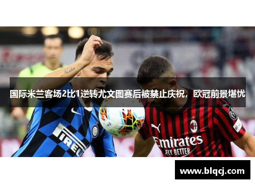 国际米兰客场2比1逆转尤文图赛后被禁止庆祝，欧冠前景堪忧