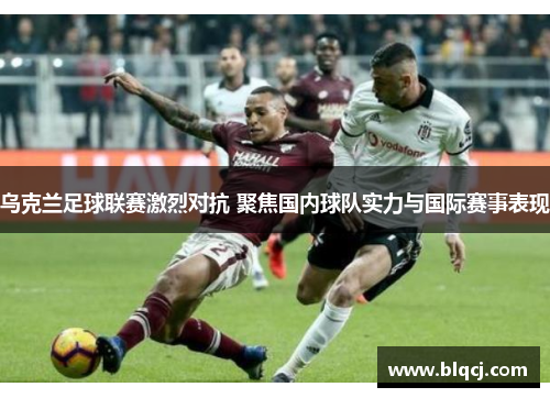 乌克兰足球联赛激烈对抗 聚焦国内球队实力与国际赛事表现