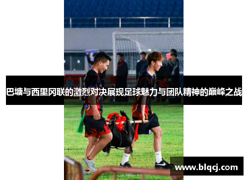 巴塘与西里冈联的激烈对决展现足球魅力与团队精神的巅峰之战