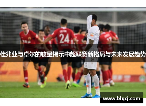 佳兆业与卓尔的较量揭示中超联赛新格局与未来发展趋势