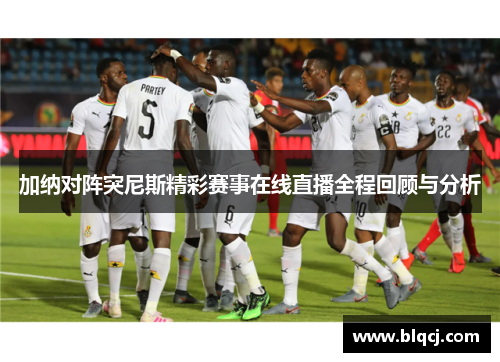 加纳对阵突尼斯精彩赛事在线直播全程回顾与分析