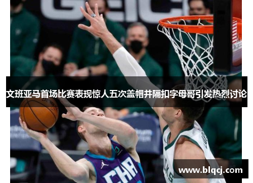 文班亚马首场比赛表现惊人五次盖帽并隔扣字母哥引发热烈讨论