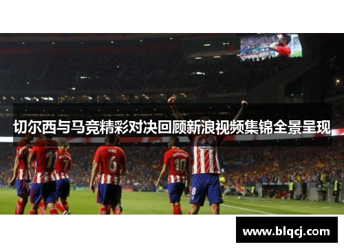 切尔西与马竞精彩对决回顾新浪视频集锦全景呈现